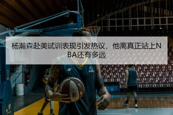 杨瀚森赴美试训表现引发热议，他离真正站上NBA还有多远